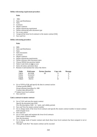243
Define referencing requirement procedure
Path:
 IMG
 Sales and Distribution
 Sales
 Contracts
 Master contracts
 Define referencing requirement
 Define referencing sales document type
 Go to new entries
 Assign all the lower level contracts to the master contract [GK]
 Save and Exit
Define referencing procedure
Path:
 IMG
 Sales and Distribution
 Sales
 Sales documents
 Contracts
 Master contracts
 Define referencing requirements
 Define reference sales document types
 Choose SDGK form position button
 Select it and click on copy as icon
 Select all entries and delete them
 Rename it and maintain the values like below:
Table Field name Partner function Copy rule Message
VBPA
VEDA
VBAK
VBKD
KUNNR
VLAUFZ
AUGRU
INCO1
SP A
A
C
B




 Go to VOV8 of GK and specify the data in contract section
Contract profile [0002]
Group reference procedure Ex: SRI
Contract data allowed [X]
Update lower level contract
 Save and Exit
Link a contract to master contract
 Go to VA41 and raise the master contract
Specify the document type [GK]
Give the description, Sold – to – party, and validity periods
 Save and Note the master contract number
 Go to change mode of the lower level contracts and specify this master contract number in master contract
field at header level.
 Save and Exit
 Go to VA41 again and maintain the lower level contracts
Enter master contract number
Save the document
 Go to change mode of master contract and check these lower level contracts has been assigned or not at
item level.
 Through “work flow” this master contract can be executed
 