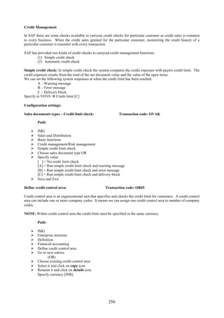 256
Credit Management
In SAP there are some checks available to carryout credit checks for particular customer as credit sales is common
to every business. When the credit sales granted for the particular customer, monitoring the credit history of a
particular customer is essential with every transaction.
SAP has provided two kinds of credit checks to carryout credit management functions:
(1) Simple credit check
(2) Automatic credit check
Simple credit check: In simple credit check the system compares the credit exposure with payers credit limit. The
credit exposure results from the total of the net document value and the value of the open items.
We can set the following system responses at when the credit limit has been reached.
A – Warning message
B – Error message
C – Delivery block
Specify in VOV8  Credit limit [C]
Configuration settings:
Sales documents types – Credit limit check: Transaction code: OVAK
Path:
 IMG
 Sales and Distribution
 Basic functions
 Credit management/Risk management
 Simple credit limit check
 Choose sales document type OR
 Specify value
[ ] = No credit limit check
[A] = Run simple credit limit check and warning message
[B] = Run simple credit limit check and error message
[C] = Run simple credit limit check and delivery block
 Save and Exit
Define credit control area: Transaction code: OB45
Credit control area is an organizational unit that specifies and checks the credit limit for customers. A credit control
area can include one or more company codes. It means we can assign one credit control area to number of company
codes.
NOTE: Within credit control area the credit limit must be specified in the same currency.
Path:
 IMG
 Enterprise structure
 Definition
 Financial accounting
 Define credit control area
 Go to new entries
(OR)
 Choose existing credit control area
 Select it and click on copy icon
 Rename it and click on details icon
Specify currency [INR]
 