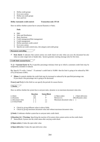 264
 Define credit groups
 Go to new entries
 Define our credit groups
 Save and Exit
Define Automatic credit control: Transaction code: OVA8
Here we define whether system has to carryout Dynamic or Static.
Path:
 IMG
 Sales and Distribution
 Basic functions
 Credit management/Risk management
 Credit management
 Define automatic credit control
 Go to new entries
 Specify our credit control area, risk category and credit group
Document controlling
 Item check: It indicates that system carries out credit check not only when you save the document but also
when we enter single item or header data. System generates warning message only for first item.
Credit limit seasonal factor
% [] = Seasonal factor in %: It specifies percentage tolerance limit up to which a customers credit limit may be
temporarily extended or reduced.
Ex: Specify 5% with a “minus”. If customer’s credit limit is 10,000/- then his limit is going to be reduced by 500/-
(5%) (It becomes 9,500/).
 Minus: It controls whether the credit limit may be increased or reduced by the specified percentage rate.
If you check it the percentage rate is going to be decreased.
From [] and To []: In this field we can specify the periods for season factors.
Checks
Here we define whether the system has to carryout static, dynamic or on maximum document value also.
Reaction Status/Block
[ ] Static
[ ] Dynamic
[ ] Document value
[ ] Critical fields
[A]
[A]
[ ]
[ ]


[ ]
[ ]
[ ] Open orders [ ] Open deliveries
Horizon [1] [M] (Dynamic only)
Maximum document value [ ]
 Check by giving different values in above fields.
 Check by giving maximum document value and without maximum document value.
[] Static: It indicates whether system has to carryout static credit check.
[] Reaction [A] = Warning: Specifying the reaction of ht system when system carries out the credit check.
 Status/Block: System sets the credit status after carrying credit check.
[] Open orders: It takes the open order value.
[] Open deliveries: It takes the open deliveries value.
 