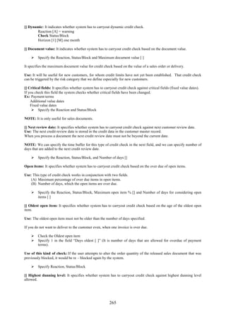 265
[] Dynamic: It indicates whether system has to carryout dynamic credit check.
Reaction [A] = warning
Check Status/Block
Horizon [1] [M] one month
[] Document value: It indicates whether system has to carryout credit check based on the document value.
 Specify the Reaction, Status/Block and Maximum document value [ ]
It specifies the maximum document value for credit check based on the value of a sales order or delivery.
Use: It will be useful for new customers, for whom credit limits have not yet been established. That credit check
can be triggered by the risk category that we define especially for new customers.
[] Critical fields: It specifies whether system has to carryout credit check against critical fields (fixed value dates).
If you check this field the system checks whether critical fields have been changed.
Ex: Payment terms
Additional value dates
Fixed value dates
 Specify the Reaction and Status/Block
NOTE: It is only useful for sales documents.
[] Next review date: It specifies whether system has to carryout credit check against next customer review date.
Use: The next credit review date is stored in the credit data in the customer master record.
When you process a document the next credit review date must not be beyond the current date.
NOTE: We can specify the time buffer for this type of credit check in the next field, and we can specify number of
days that are added to the next credit review date.
 Specify the Reaction, Status/Block, and Number of days []
Open items: It specifies whether system has to carryout credit check based on the over due of open items.
Use: This type of credit check works in conjunction with two fields.
(A) Maximum percentage of over due items in open items.
(B) Number of days, which the open items are over due.
 Specify the Reaction, Status/Block, Maximum open item % [] and Number of days for considering open
items [ ]
[] Oldest open item: It specifies whether system has to carryout credit check based on the age of the oldest open
item.
Use: The oldest open item must not be older than the number of days specified.
If you do not want to deliver to the customer even, when one invoice is over due.
 Check the Oldest open item
 Specify 1 in the field “Days oldest [ ]” (It is number of days that are allowed for overdue of payment
terms).
Use of this kind of check: If the user attempts to alter the order quantity of the released sales document that was
previously blocked, it would be re – blocked again by the system.
 Specify Reaction, Status/Block
[] Highest dunning level: It specifies whether system has to carryout credit check against highest dunning level
allowed.
 