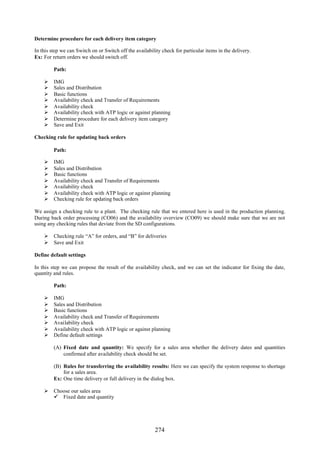 274
Determine procedure for each delivery item category
In this step we can Switch on or Switch off the availability check for particular items in the delivery.
Ex: For return orders we should switch off.
Path:
 IMG
 Sales and Distribution
 Basic functions
 Availability check and Transfer of Requirements
 Availability check
 Availability check with ATP logic or against planning
 Determine procedure for each delivery item category
 Save and Exit
Checking rule for updating back orders
Path:
 IMG
 Sales and Distribution
 Basic functions
 Availability check and Transfer of Requirements
 Availability check
 Availability check with ATP logic or against planning
 Checking rule for updating back orders
We assign a checking rule to a plant. The checking rule that we entered here is used in the production planning.
During back order processing (CO06) and the availability overview (CO09) we should make sure that we are not
using any checking rules that deviate from the SD configurations.
 Checking rule “A” for orders, and “B” for deliveries
 Save and Exit
Define default settings
In this step we can propose the result of the availability check, and we can set the indicator for fixing the date,
quantity and rules.
Path:
 IMG
 Sales and Distribution
 Basic functions
 Availability check and Transfer of Requirements
 Availability check
 Availability check with ATP logic or against planning
 Define default settings
(A) Fixed date and quantity: We specify for a sales area whether the delivery dates and quantities
confirmed after availability check should be set.
(B) Rules for transferring the availability results: Here we can specify the system response to shortage
for a sales area.
Ex: One time delivery or full delivery in the dialog box.
 Choose our sales area
 Fixed date and quantity
 