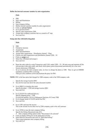 278
Define the internal customer number by sales organization
Path:
 IMG
 Sales and Distribution
 Billing
 Inter company billing
 Define internal customer number by sales organization
 Click on activate button
 Go to position button
 Specify sales organization 2200
 Assign inter company customer that we created in 4th
step
 Save and Exit
Setup sales line with delivering plant
Path:
 IMG
 Enterprise structure
 Assignment
 Sales and Distribution
 Assign Sales organization – Distribution channel – Plant
 Choose our sales organization and distribution channel 2200 – 10
 Click on assign icon
 Select the 1200 plant and assign it
 Save and Exit
 Raise the sales order by using Transaction code VA01 under 2200 – 10 – 00 sales area and maintain all the
relevant data in the sales order, and check which plant system determined automatically for a line item.
– System determines 2200 plant.
– So as to process the inter company sales, we have to change the plant as 1200. Then we get an ERROR
mandatory condition PI01 is missing.
– Then go to the condition screen and maintain the price for PI01.
NOTE: PI01 is the base price that charged by 1000 company code to the 2200 company code.
– Specify the storage location 0001
 Save & Exit and note down the sales document number
 Go to MB1C to initialize the stock
Specify the plant = 1200 and storage location 0001
 Save and Exit
 Go to VL01N for outbound delivery
Specify shipping point = 1200
Go pick the quantity  Go to Subsequent functions  Create TOR
 Go to change mode of VL02N and do the PGI
 Save and Exit
 Go to Vf01 and raise the invoice
This is the normal invoice that rose by 2200 company code to the end customer.
 Go to VF04 to raise the inter company billing
Specify the billing (Document) type [IV]
 Inter company billing option under “Documents to be selected”
 Click on display billing list on the application tool bar
 Select delivery document and click on “Individual billing”
Then system generates inter company billing
 Save and Exit
 