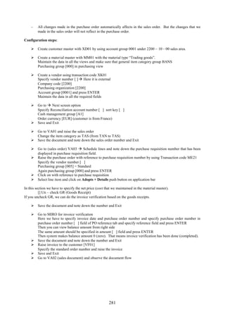 281
– All changes made in the purchase order automatically affects in the sales order. But the changes that we
made in the sales order will not reflect in the purchase order.
Configuration steps:
 Create customer master with XD01 by using account group 0001 under 2200 – 10 – 00 sales area.
 Create a material master with MM01 with the material type “Trading goods”.
Maintain the data in all the views and make sure that general item category group BANS
Purchasing group [000] in purchasing view
 Create a vendor using transaction code XK01
Specify vendor number [ ]  Here it is external
Company code [2200]
Purchasing organization [2200]
Account group [0001] and press ENTER
Maintain the data in all the required fields
 Go to  Next screen option
Specify Reconciliation account number [ ] sort key [ ]
Cash management group [A1]
Order currency [EUR] (customer is from France)
 Save and Exit
 Go to VA01 and raise the sales order
Change the item category as TAS (from TAN to TAS)
 Save the document and note down the sales order number and Exit
 Go to (sales order) VA03  Schedule lines and note down the purchase requisition number that has been
displayed in purchase requisition field.
 Raise the purchase order with reference to purchase requisition number by using Transaction code ME21
Specify the vendor number [ ]
Purchasing group [005] = Standard
Again purchasing group [000] and press ENTER
 Click on with reference to purchase requisition
 Select line item and click on Adopts + Details push button on application bar
In this section we have to specify the net price (cost that we maintained in the material master).
[] Un – check GR (Goods Receipt)
If you uncheck GR, we can do the invoice verification based on the goods receipts.
 Save the document and note down the number and Exit
 Go to MIRO for invoice verification
Here we have to specify invoice date and purchase order number and specify purchase order number in
purchase order number [ ] field of PO reference tab and specify reference field and press ENTER
Then you can view balance amount from right side
The same amount should be specified in amount [ ] field and press ENTER
Then system makes balance amount 0 (zero). That means invoice verification has been done (completed).
 Save the document and note down the number and Exit
 Raise invoice to the customer [VF01]
Specify the standard order number and raise the invoice
 Save and Exit
 Go to VA02 (sales document) and observe the document flow
 