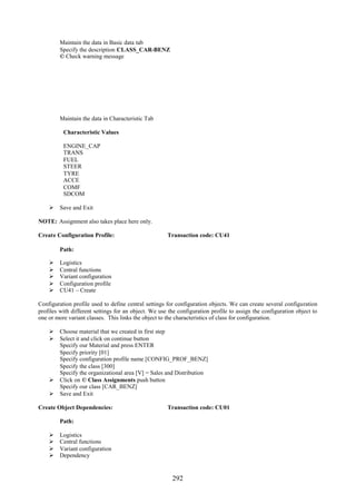 292
Maintain the data in Basic data tab
Specify the description CLASS_CAR-BENZ
© Check warning message
Maintain the data in Characteristic Tab
Characteristic Values
ENGINE_CAP
TRANS
FUEL
STEER
TYRE
ACCE
COMF
SDCOM
 Save and Exit
NOTE: Assignment also takes place here only.
Create Configuration Profile: Transaction code: CU41
Path:
 Logistics
 Central functions
 Variant configuration
 Configuration profile
 CU41 – Create
Configuration profile used to define central settings for configuration objects. We can create several configuration
profiles with different settings for an object. We use the configuration profile to assign the configuration object to
one or more variant classes. This links the object to the characteristics of class for configuration.
 Choose material that we created in first step
 Select it and click on continue button
Specify our Material and press ENTER
Specify priority [01]
Specify configuration profile name [CONFIG_PROF_BENZ]
Specify the class [300]
Specify the organizational area [V] = Sales and Distribution
 Click on © Class Assignments push button
Specify our class [CAR_BENZ]
 Save and Exit
Create Object Dependencies: Transaction code: CU01
Path:
 Logistics
 Central functions
 Variant configuration
 Dependency
 