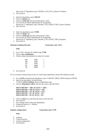 295
Specify the 2nd
dependency type: ENGINE_CAP_FUEL_Selection Condition
 Save and Exit
 Enter the dependency name TRANS
 Click on change icon
 Click on values tab and select characteristic values
 Go to Extras  Object dependencies  Assignments
Specify the 3
rd
dependency type: ENGINE_CAP_STEER_TYRE_Action Condition
 Save and Exit
 Enter the dependency name TYRE
 Click on change icon
 Click on values tab and select characteristic values
 Go to Extras  Object dependencies  Assignments
Specify the 4
th
dependency type: ENGINE_CAP_STEER_TYRE_Procedure
 Save and Exit
Maintain Condition Records: Transaction code: VK11
Path:
 Go to VK11 and specify condition type VA00
 Click on key combination
 Check variants and maintain the values for variants
ADL 4000 1
SM 5000 1
CG 8300 1
SC 10000 1
SS 30000 1
 Save and Exit
So as to carryout variant pricing we have to create object dependency along with condition records.
 Go to CU01 and specify the dependency name: VARIANT_PRICE_BENZ and press ENTER
 Specify the description: Variant Pricing
© Check Action Condition option in dependency type
 Click on Dependency editor and enter the source code like below:
$SELF.SDCOM = ‘ADL’ IF ACCE = ‘ADL’,
$SELF.SDCOM = ‘SM’ IF ACCE = ‘SM’,
$SELF.SDCOM = ‘CG’ IF ACCE = ‘CG’,
$SELF.SDCOM = ‘SC’ IF ACCE = ‘SC’,
$SELF.SDCOM = ‘SS’ IF ACCE = ‘SS’.
 Click on check icon and check the status in the status bar
 Save and exit
 Go to change mode of the same dependency
 Change the status as 1 = Release
 Save and Exit
Simulate configuration: Transaction code: CU50
Path:
 Logistics
 Central functions
 Variant configuration
 Environment
 