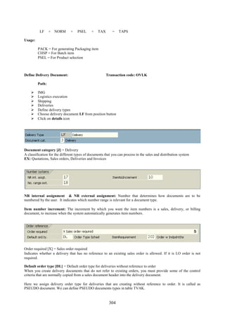 304
LF + NORM + PSEL + TAX = TAPS
Usage:
PACK = For generating Packaging item
CHSP = For Batch item
PSEL = For Product selection
Define Delivery Document: Transaction code: OVLK
Path:
 IMG
 Logistics execution
 Shipping
 Deliveries
 Define delivery types
 Choose delivery document LF from position button
 Click on details icon
Document category [J] = Delivery
A classification for the different types of documents that you can process in the sales and distribution system
EX: Quotations, Sales orders, Deliveries and Invoices
NR internal assignment & NR external assignment: Number that determines how documents are to be
numbered by the user. It indicates which number range is relevant for a document type.
Item number increment: The increment by which you want the item numbers is a sales, delivery, or billing
document, to increase when the system automatically generates item numbers.
Order required [X] = Sales order required
Indicates whether a delivery that has no reference to an existing sales order is allowed. If it is LO order is not
required.
Default order type [DL] = Default order type for deliveries without reference to order
When you create delivery documents that do not refer to existing orders, you must provide some of the control
criteria that are normally copied from a sales document header into the delivery document.
Here we assign delivery order type for deliveries that are creating without reference to order. It is called as
PSEUDO document. We can define PSEUDO documents types in table TVAK.
 