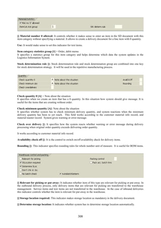 308
[] Material number 0 allowed: It controls whether it makes sense to enter an item in the SD document with this
item category without specifying a material. It allows to create a delivery document for a line item with 0 quantity.
Use: It would make sense to set this indicator for text items.
Item category statistics group [1] = Order, debit memo
It specifies a statistics group for this item category and helps determine which data the system updates in the
Logistics Information System.
Stock determination rule []: Stock determination rule and stock determination group are combined into one key
for stock determination strategy. It will be used in the repetitive manufacturing process.
Check quantity 0 [A] = Note about the situation
It specifies when we create an item that has a 0 quantity. In this situation how system should give message. It is
useful for the items that are creating without order.
Check minimum quantity [A]: Note about the situation
It specifies whether system has to check minimum delivery quantity, and system reactions when the minimum
delivery quantity has been to yet reach. This field works according to the customer material info record, and
material master record. System gives warning or error message.
Check over delivery []: It specifies how the system reacts whether warning or error message during delivery
processing when original order quantity exceeds delivering order quantity.
It works according to customer material info record.
Availability check off []: It is the control to switch on/off availability check for delivery items.
Rounding []: This indicator specifies rounding rules for whole number unit of measure. It is useful for BOM items.
[] Relevant for picking or put away: It indicates whether item of this type are relevant for picking or put away. In
the outbound delivery process, only delivery items that are relevant for picking are transferred to the warehouse
management. Service items and text items are not transferred to the warehouse. In the case of inbound deliveries
this indicator controls whether the item is relevant for put away in the warehouse.
[] Storage location required: This indicator makes storage location as mandatory in the delivery document.
[] Determine storage location: It indicates whether system has to determine storage location automatically.
 