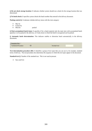 309
[] Do not check storage location: It indicates whether system should run a check for the storage location that was
determined.
[] No batch check: It specifies system checks the batch number that entered in the delivery document.
Packing control []: It indicates whether delivery items with this item category:
 May be
 Cannot be
 Must be packed
[] Pack accumulated batch items: It specifies if for a batch material only the main item with accumulated batch
quantity is to be packed in the delivery, or if only items in which the batch is recognized can be packed.
[] Automatic batch determination: This indicator enables to determine batch automatically in the delivery
documents.
Text determination procedure [02]: It identifies a group of text types that you can use in, for example, standard
terms of delivery. The text procedure also determines the sequence in which the text types appear in the document.
Standard text []: Number of the standard text. This is not used at present.
 Save and Exit
 