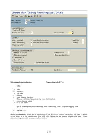 310
Shipping point determination: Transaction code: OVL2
Path:
 IMG
 Logistics
 Execution
 Shipping
 Basic shipping functions
 Shipping poi8nts and goods receiving point determination
 Assign shipping points
 Go to new entries
Specify Shipping Conditions + Loading Group + Delivering Plant = Proposed Shipping Point
 Save and Exit
Route determination: Route can be redetermined in the deliveries. System redetermines the route by taking
weight group in to the consideration along with other factors that are required to determine route. Route
determination procedure is same as we defined earlier.
 
