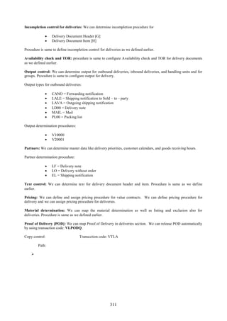 311
Incompletion control for deliveries: We can determine incompletion procedure for
 Delivery Document Header [G]
 Delivery Document Item [H]
Procedure is same to define incompletion control for deliveries as we defined earlier.
Availability check and TOR: procedure is same to configure Availability check and TOR for delivery documents
as we defined earlier.
Output control: We can determine output for outbound deliveries, inbound deliveries, and handling units and for
groups. Procedure is same to configure output for delivery.
Output types for outbound deliveries:
 CANO = Forwarding notification
 LALE = Shipping notification to Sold – to – party
 LAVA = Outgoing shipping notification
 LD00 = Delivery note
 MAIL = Mail
 PL00 = Packing list
Output determination procedures:
 V10000
 V20001
Partners: We can determine master data like delivery priorities, customer calendars, and goods receiving hours.
Partner determination procedure:
 LF = Delivery note
 LO = Delivery without order
 EL = Shipping notification
Text control: We can determine text for delivery document header and item. Procedure is same as we define
earlier.
Pricing: We can define and assign pricing procedure for value contracts. We can define pricing procedure for
delivery and we can assign pricing procedure for deliveries.
Material determination: We can map the material determination as well as listing and exclusion also for
deliveries. Procedure is same as we defined earlier.
Proof of Delivery [POD]: We can map Proof of Delivery in deliveries section. We can release POD automatically
by using transaction code: VLPODQ.
Copy control: Transaction code: VTLA
Path:

 