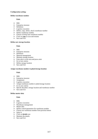 317
Configuration setting:
Define warehouse number
Path:
 IMG
 Enterprise structure
 Definition
 Logistics execution
 Define, copy, delete, check warehouse number
 Define warehouse number
 Choose existing lean warehouse number
 Click on copy as icon and rename
 Save and Exit
Define new storage location
Path:
 IMG
 Enterprise structure
 Definition
 Material management
 Maintain storage location
 Enter plat in work area and press enter
 Go to new entries
 Define storage location
 Save and Exit
Assign warehouse number to plant/storage location
Path:
 IMG
 Enterprise structure
 Assignment
 Logistics execution
 Assign warehouse number to plant/storage location
 Go to new entries
 Specify the plant, storage location and warehouse number
 Save and Exit
Define master data
Path:
 IMG
 Logistics execution
 Warehouse management
 Master data
 Define control parameters for warehouse number
 Choose our warehouse number from position button
 Select it
 Click on details icon
 Maintain the details
 Save and Exit
 