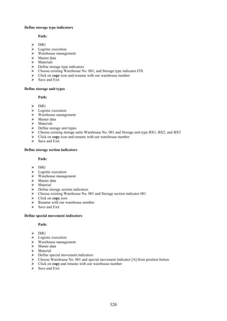 320
Define storage type indicators
Path:
 IMG
 Logistic execution
 Warehouse management
 Master data
 Materials
 Define storage type indicators
 Choose existing Warehouse No. 001, and Storage type indicator FIX
 Click on copy icon and rename with our warehouse number
 Save and Exit
Define storage unit types
Path:
 IMG
 Logistic execution
 Warehouse management
 Master data
 Materials
 Define storage unit types
 Choose existing storage units Warehouse No. 001 and Storage unit type BX1, BX2, and BX3
 Click on copy icon and rename with our warehouse number
 Save and Exit
Define storage section indicators
Path:
 IMG
 Logistic execution
 Warehouse management
 Master data
 Material
 Define storage section indicators
 Choose existing Warehouse No. 001 and Storage section indicator 001
 Click on copy icon
 Rename with our warehouse number
 Save and Exit
Define special movement indicators
Path:
 IMG
 Logistic execution
 Warehouse management
 Master data
 Material
 Define special movement indicators
 Choose Warehouse No. 001 and special movement indicator [A] from position button
 Click on copy and rename with our warehouse number
 Save and Exit
 