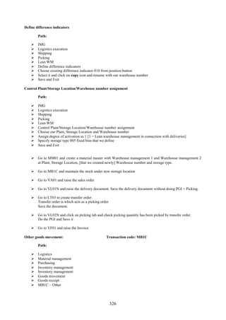 326
Define difference indicators
Path:
 IMG
 Logistics execution
 Shipping
 Picking
 Lean WM
 Define difference indicators
 Choose existing difference indicator 010 from position button
 Select it and click on copy icon and rename with our warehouse number
 Save and Exit
Control Plant/Storage Location/Warehouse number assignment
Path:
 IMG
 Logistics execution
 Shipping
 Picking
 Lean WM
 Control Plant/Storage Location/Warehouse number assignment
 Choose our Plant, Storage Location and Warehouse number
 Assign degree of activation as 1 [1 = Lean warehouse management in connection with deliveries]
 Specify storage type 005 fixed bins that we define
 Save and Exit
 Go to MM01 and create a material master with Warehouse management 1 and Warehouse management 2
at Plant, Storage Location, [that we created newly] Warehouse number and storage type.
 Go to MB1C and maintain the stock under new storage location
 Go to VA01 and raise the sales order
 Go to VL01N and raise the delivery document. Save the delivery document without doing PGI + Picking.
 Go to LT03 to create transfer order.
Transfer order is which acts as a picking order
Save the document.
 Go to VL02N and click on picking tab and check picking quantity has been picked by transfer order.
Do the PGI and Save it
 Go to VF01 and raise the Invoice
Other goods movement: Transaction code: MB1C
Path:
 Logistics
 Material management
 Purchasing
 Inventory management
 Inventory management
 Goods movement
 Goods receipt
 MB1C – Other
 