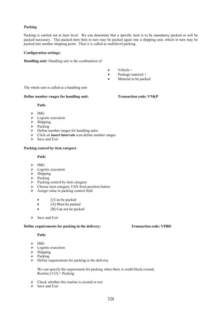 328
Packing
Packing is carried out at item level. We can determine that a specific item is to be mandatory packed or will be
packed necessary. This packed item then in turn may be packed again into a shipping unit, which in turn may be
packed into another shipping point. Then it is called as multilevel packing.
Configuration settings:
Handling unit: Handling unit is the combination of
 Vehicle +
 Package material +
 Material to be packed
The whole unit is called as a handling unit
Define number ranges for handling unit: Transaction code: VNKP
Path:
 IMG
 Logistic execution
 Shipping
 Packing
 Define number ranges for handling units
 Click on insert intervals icon define number ranges
 Save and Exit
Packing control by item category
Path:
 IMG
 Logistic execution
 Shipping
 Packing
 Packing control by item category
 Choose item category TAN from position button
 Assign value in packing control field
 [] Can be packed
 [A] Must be packed
 [B] Can not be packed
 Save and Exit
Define requirements for packing in the delivery: Transaction code: VPBD
Path:
 IMG
 Logistic execution
 Shipping
 Packing
 Define requirements for packing in the delivery
We can specify the requirement for packing when there is credit block existed.
Routine [112] = Packing
 Check whether this routine is existed or not
 Save and Exit
 