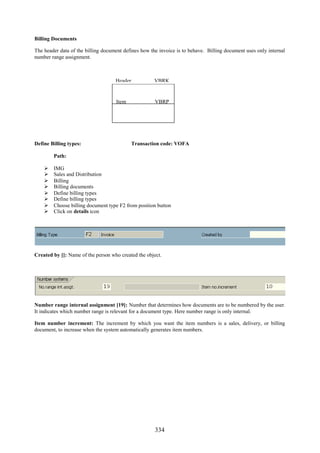 334
Billing Documents
The header data of the billing document defines how the invoice is to behave. Billing document uses only internal
number range assignment.
Define Billing types: Transaction code: VOFA
Path:
 IMG
 Sales and Distribution
 Billing
 Billing documents
 Define billing types
 Define billing types
 Choose billing document type F2 from position button
 Click on details icon
Created by []: Name of the person who created the object.
Number range internal assignment [19]: Number that determines how documents are to be numbered by the user.
It indicates which number range is relevant for a document type. Here number range is only internal.
Item number increment: The increment by which you want the item numbers is a sales, delivery, or billing
document, to increase when the system automatically generates item numbers.
Item VBRP
Header VBRK
 