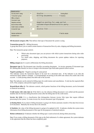 335
SD document category [M]: That defines what type of document the system is using.
Transaction group [7] = Billing document
A group that allows you to control certain features of transaction flows by sales, shipping and billing documents.
Use: The transaction group controls:
 Which sales document types you can process with which system transactions during sales order
processing.
 For which sales, shipping, and billing documents the system updates indexes for reporting
purposes.
Billing category []: It is used to differentiate the billing documents.
Document type []: The document type classifies accounting documents. As invoice generates FI document type
RV (Billing data transfer) we have to assign in the document type field under general control section.
Negative posting [A] = Negative posting for same period
This indicator causes the transaction figures to be reset for a document item. If the indicator is set, then the
transaction figure update is changed. A correspondingly set posting on the debit side reduces the credits side of the
account. A credit posting reduces the debit side of the account.
Use: The indicator can be entered in billing types for credit memos and cancellations. It only has the required effect
in FI, if the company code permits negative posting.
Branch/Head office []: The indicator controls, which partner functions of the billing document, can be forwarded
to financial accounting.
Credit memo with value date []: If the field is set, the reference billing document is not settled and the payment
deadline date for the base billing document comes after the billing date for the credit memo.
Invoice list [LR]: It is a classification that distinguishes between invoice li8st types that require different
processing by the system. To create invoice list, invoice document type LR proposed.
[] Posting block: If you check it billing document is going to be blocks automatic transfer of the data from invoice
to FI document. Manually the invoice has to be released.
[] Statistics: the value of the billing document is going to be updated in LIS. It indicates whether the system stores
information from billing documents of this type for the purposes of statistical analysis.
Rebate settlement []: If indicates whether the billing type is used exclusively during rebate processing.
Use: If you create a billing document of this type as the final settlement of a rebate agreement, the system indicates
in the agreement that the rebate has been completely paid.
 