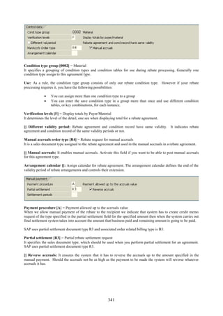 341
Condition type group [0002] = Material
It specifies a grouping of condition types and condition tables for use during rebate processing. Generally one
condition type assign to this agreement type.
Use: As a rule, the condition type group consists of only our rebate condition type. However if your rebate
processing requires it, you have the following possibilities:
 You can assign more than one condition type to a group
 You can enter the save condition type in a group more than once and use different condition
tables, or key combinations, for each instance.
Verification levels [F] = Display totals by Payer/Material
It determines the level of the detail, one see when displaying total for a rebate agreement.
[] Different validity period: Rebate agreement and condition record have same validity. It indicates rebate
agreement and condition record of the same validity periods or not.
Manual accruals order type [R4] = Rebate request for manual accruals
It is a sales document type assigned to the rebate agreement and used in the manual accruals in a rebate agreement.
[] Manual accruals: It enables manual accruals. Activate this field if you want to be able to post manual accruals
for this agreement type.
Arrangement calendar []: Assign calendar for rebate agreement. The arrangement calendar defines the end of the
validity period of rebate arrangements and controls their extension.
Payment procedure [A] = Payment allowed up to the accruals value
When we allow manual payment of the rebate to the recipient we indicate that system has to create credit memo
request of the type specified in the partial settlement field for the specified amount then when the system carries out
final settlement system takes into account the amount that business paid and remaining amount is going to be paid.
SAP uses partial settlement document type R3 and associated order related billing type is B3.
Partial settlement [R3] = Partial rebate settlement request
It specifies the sales document type, which should be used when you perform partial settlement for an agreement.
SAP uses partial settlement document type R3.
[] Reverse accruals: It ensures the system that it has to reverse the accruals up to the amount specified in the
manual payment. Should the accruals not be as high as the payment to be made the system will reverse whatever
accruals it has.
 
