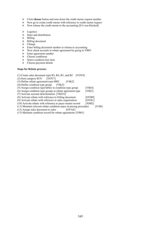 345
 Click choose button and note down the credit memo request number
 Now go to create credit memo with reference to credit memo request
 Now release the credit memo to the accounting [If it was blocked]
 Logistics
 Sales and distribution
 Billing
 Billing document
 Change
 Enter billing document number to release to accounting
 Now check accruals in rebate agreement by going to VB03
 Enter agreement number
 Choose conditions
 Select condition line item
 Choose payment details
Steps for Rebate process:
(1) Create sales document type R3, R4, B1, and B2 [VOV8]
(2) Item category B1N [VOV7]
(3) Define rebate agreement type 0002 [VB(2]
(4) Define condition type group [VB(3]
(5) Assign condition type/tables to condition type group [VB(4]
(6) Assign condition type groups to rebate agreement type [VB(5]
(7) Activate account determination [VKOA]
(8) Activate rebate with reference to billing document [OVB0]
(9) Activate rebate with reference to sales organization [OVB1]
(10) Activate rebate with reference to payer master record [XD02]
(11) Maintain relevant rebate condition types in pricing procedure [V/08]
(12) Assign sales document to sales [OVAZ]
(13) Maintain condition record for rebate agreements [VB01]
 