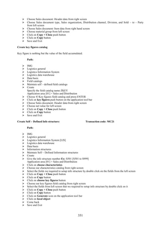 351
 Choose Sales document: Header data from right screen
 Choose Sales document type, Sales organization, Distribution channel, Division, and Sold – to – Party
from left screen
 Choose Sales document: Item data from right hand screen
 Choose material group from left screen
 Click on Copy + Close push button
 Click on Copy button
 Save and Exit
Create key figures catalog
Key figure is nothing but the value of the field accumulated.
Path:
 IMG
 Logistics general
 Logistics Information System
 Logistics data warehouse
 Data basis
 Field catalogs
 Maintain self – defined field catalogs
 Create
Specify the field catalog name ZKEY
Application area [01] = Sales and Distribution
 Choose © Key figures field catalog and press ENTER
 Click on key figures push button on the application tool bar
 Choose Sales document: Header data from right screen
 Choose net value for left screen
 Click on Copy + Close push button
 Click on Copy button
 Save and Exit
Create Self – Defined Info structure: Transaction code: MC21
Path:
 IMG
 Logistics general
 Logistics Information System [LIS]
 Logistics data warehouse
 Data basis
 Information structures
 Maintain Self – Defined Information structures
 Create
 Give the info structure number Ex: S501 [S501 to S999]
Application area [01] = Sales and Distribution
 Click on choose characteristics
 Choose our characteristics catalog from right screen
 Select the fields we required to setup info structure by double click on the fields from the left screen
 Click on Copy + Close push button
 Click on Copy button
 Click on choose key figures button
 Choose our key figures field catalog from right screen
 Select the fields from left screen that we required to setup info structure by double click on it
 Click on Copy + Close push button
 Click on Copy button
 Click on Generate icon on the application tool bar
 Click on local object
 Come back
 Save and Exit
 