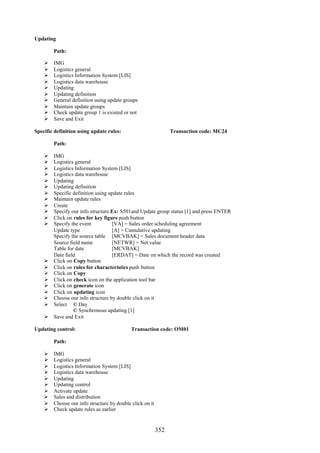 352
Updating
Path:
 IMG
 Logistics general
 Logistics Information System [LIS]
 Logistics data warehouse
 Updating
 Updating definition
 General definition using update groups
 Maintain update groups
 Check update group 1 is existed or not
 Save and Exit
Specific definition using update rules: Transaction code: MC24
Path:
 IMG
 Logistics general
 Logistics Information System [LIS]
 Logistics data warehouse
 Updating
 Updating definition
 Specific definition using update rules
 Maintain update rules
 Create
 Specify our info structure Ex: S501and Update group status [1] and press ENTER
 Click on rules for key figure push button
 Specify the event [VA] = Sales order scheduling agreement
Update type [A] = Cumulative updating
Specify the source table [MCVBAK] = Sales document header data
Source field name [NETWR] = Net value
Table for date [MCVBAK]
Date field [ERDAT] = Date on which the record was created
 Click on Copy button
 Click on rules for characteristics push button
 Click on Copy
 Click on check icon on the application tool bar
 Click on generate icon
 Click on updating icon
 Choose our info structure by double click on it
 Select © Day
© Synchronous updating [1]
 Save and Exit
Updating control: Transaction code: OM01
Path:
 IMG
 Logistics general
 Logistics Information System [LIS]
 Logistics data warehouse
 Updating
 Updating control
 Activate update
 Sales and distribution
 Choose our info structure by double click on it
 Check update rules as earlier
 