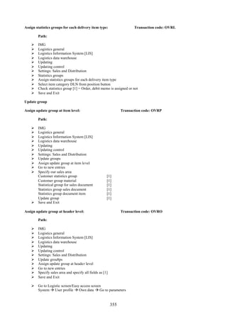355
Assign statistics groups for each delivery item type: Transaction code: OVRL
Path:
 IMG
 Logistics general
 Logistics Information System [LIS]
 Logistics data warehouse
 Updating
 Updating control
 Settings: Sales and Distribution
 Statistics groups
 Assign statistics groups for each delivery item type
 Select item category DLN from position button
 Check statistics group [1] = Order, debit memo is assigned or not
 Save and Exit
Update group
Assign update group at item level: Transaction code: OVRP
Path:
 IMG
 Logistics general
 Logistics Information System [LIS]
 Logistics data warehouse
 Updating
 Updating control
 Settings: Sales and Distribution
 Update groups
 Assign update group at item level
 Go to new entries
 Specify our sales area
Customer statistics group [1]
Customer group material [1]
Statistical group for sales document [1]
Statistics group sales document [1]
Statistics group document item [1]
Update group [1]
 Save and Exit
Assign update group at header level: Transaction code: OVRO
Path:
 IMG
 Logistics general
 Logistics Information System [LIS]
 Logistics data warehouse
 Updating
 Updating control
 Settings: Sales and Distribution
 Update grou8ps
 Assign update group at header level
 Go to new entries
 Specify sales area and specify all fields as [1]
 Save and Exit
 Go to Logistic screen/Easy access screen
System  User profile  Own data  Go to parameters
 