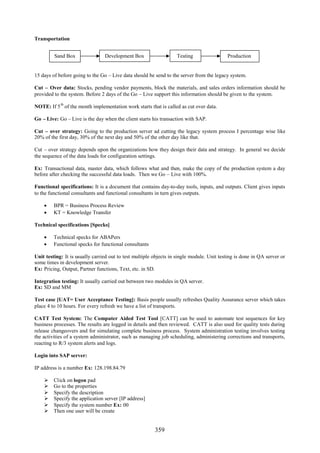 359
Transportation
15 days of before going to the Go – Live data should be send to the server from the legacy system.
Cut – Over data: Stocks, pending vendor payments, block the materials, and sales orders information should be
provided to the system. Before 2 days of the Go – Live support this information should be given to the system.
NOTE: If 5
th
of the month implementation work starts that is called as cut over data.
Go – Live: Go – Live is the day when the client starts his transaction with SAP.
Cut – over strategy: Going to the production server ad cutting the legacy system process I percentage wise like
20% of the first day, 30% of the next day and 50% of the other day like that.
Cut – over strategy depends upon the organizations how they design their data and strategy. In general we decide
the sequence of the data loads for configuration settings.
Ex: Transactional data, master data, which follows what and then, make the copy of the production system a day
before after checking the successful data loads. Then we Go – Live with 100%.
Functional specifications: It is a document that contains day-to-day tools, inputs, and outputs. Client gives inputs
to the functional consultants and functional consultants in turn gives outputs.
 BPR = Business Process Review
 KT = Knowledge Transfer
Technical specifications [Specks]
 Technical specks for ABAPers
 Functional specks for functional consultants
Unit testing: It is usually carried out to test multiple objects in single module. Unit testing is done in QA server or
some times in development server.
Ex: Pricing, Output, Partner functions, Text, etc. in SD.
Integration testing: It usually carried out between two modules in QA server.
Ex: SD and MM
Test case [UAT= User Acceptance Testing]: Basis people usually refreshes Quality Assurance server which takes
place 4 to 10 hours. For every refresh we have a list of transports.
CATT Test System: The Computer Aided Test Tool [CATT] can be used to automate test sequences for key
business processes. The results are logged in details and then reviewed. CATT is also used for quality tests during
release changeovers and for simulating complete business process. System administration testing involves testing
the activities of a system administrator, such as managing job scheduling, administering corrections and transports,
reacting to R/3 system alerts and logs.
Login into SAP server:
IP address is a number Ex: 128.198.84.79
 Click on logon pad
 Go to the properties
 Specify the description
 Specify the application server [IP address]
 Specify the system number Ex: 00
 Then one user will be create
Sand Box Development Box Testing Production
 