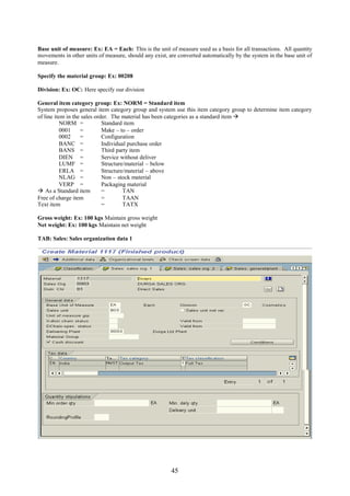 45
Base unit of measure: Ex: EA = Each: This is the unit of measure used as a basis for all transactions. All quantity
movements in other units of measure, should any exist, are converted automatically by the system in the base unit of
measure.
Specify the material group: Ex: 00208
Division: Ex: OC: Here specify our division
General item category group: Ex: NORM = Standard item
System proposes general item category group and system use this item category group to determine item category
of line item in the sales order. The material has been categories as a standard item 
NORM = Standard item
0001 = Make – to – order
0002 = Configuration
BANC = Individual purchase order
BANS = Third party item
DIEN = Service without deliver
LUMF = Structure/material – below
ERLA = Structure/material – above
NLAG = Non – stock material
VERP = Packaging material
 As a Standard item = TAN
Free of charge item = TAAN
Text item = TATX
Gross weight: Ex: 100 kgs Maintain gross weight
Net weight: Ex: 100 kgs Maintain net weight
TAB: Sales: Sales organization data 1
 