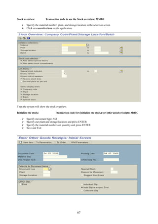 67
Stock overview: Transaction code to see the Stock overview: MMBE
 Specify the material number, plant, and storage location in the selection screen
 Click on executive icon on the application
Then the system will show the stock overview.
Initialize the stock: Transaction code for (initialize the stock) for other goods receipts: MB1C
 Specify movement type: 561
 Specify our plant and storage location and press ENTER
 Specify the material number and quantity and press ENTER
 Save and Exit
 