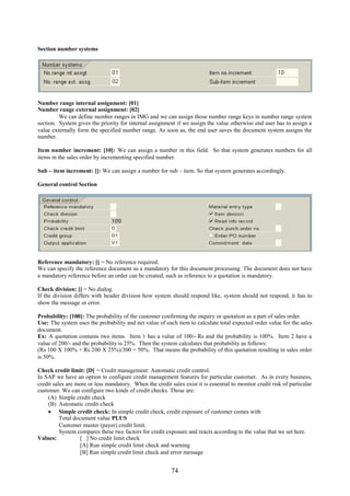 74
Section number systems
Number range internal assignment: [01]
Number range external assignment: [02]
We can define number ranges in IMG and we can assign those number range keys in number range system
section. System gives the priority for internal assignment if we assign the value otherwise end user has to assign a
value externally form the specified number range. As soon as, the end user saves the document system assigns the
number.
Item number increment: [10]: We can assign a number in this field. So that system generates numbers for all
items in the sales order by incrementing specified number.
Sub – item increment: []: We can assign a number for sub – item. So that system generates accordingly.
General control Section
Reference mandatory: [] = No reference required.
We can specify the reference document as a mandatory for this document processing. The document does not have
a mandatory reference before an order can be created, such as reference to a quotation is mandatory.
Check division: [] = No dialog.
If the division differs with header division how system should respond like, system should not respond, it has to
show the message or error.
Probability: [100]: The probability of the customer confirming the inquiry or quotation as a part of sales order.
Use: The system uses the probability and net value of each item to calculate total expected order value for the sales
document.
Ex: A quotation contains two items. Item 1 has a value of 100/- Rs and the probability is 100%. Item 2 have a
value of 200/- and the probability is 25%. Then the system calculates that probability as follows:
(Rs 100 X 100% + Rs 200 X 25%)/300 = 50%. That means the probability of this quotation resulting in sales order
is 50%.
Check credit limit: [D] = Credit management: Automatic credit control.
In SAP we have an option to configure credit management features for particular customer. As in every business,
credit sales are more or less mandatory. When the credit sales exist it is essential to monitor credit risk of particular
customer. We can configure two kinds of credit checks. Those are:
(A) Simple credit check
(B) Automatic credit check
 Simple credit check: In simple credit check, credit exposure of customer comes with
Total document value PLUS
Customer master (payer) credit limit.
System compares these two factors for credit exposure and reacts according to the value that we set here.
Values: [ ] No credit limit check
[A] Run simple credit limit check and warning
[B] Run simple credit limit check and error message
 