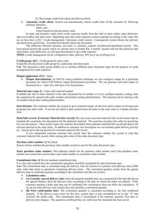 75
[C] Run simple credit limit check and delivery block
 Automatic credit check: System can automatically checks credit limit of the customer by following
methods: Dynamic,
Static, and
Check based on total document value
In static and dynamic credit check credit exposure results from the total of open orders, open deliveries,
open receivables and open items. Depending upon the credit exposure system responds according to the value that
we set here that is [D] = Credit management: Automatic credit control. Consequently system blocks the delivery
document from processing. An authorized should release the document.
The difference between dynamic and static is, dynamic contains time/horizon/attachment period. This
time period used by the system where we specify time in months Ex: 2 months. System will use this period to take
open orders, open deliveries, etc (all open documents) to get credit exposure.
NOTE: Credit management can be configured at order, delivery, PGI level not at billing level
Credit group: [01] = Credit group for sales order
It specifies the document credit group for a particular sales document.
Use: The document credit group enables us to combine different sales document types for the purpose of credit
management for credit exposure.
Output application: [V1] = Sales.
 Output determination: In SAP by using condition technique we can configure output for a particular
document for which SAP follows output determination procedure. We can generate and send output of
document by e – mail, fax, and telex or by local printer.
Material entry type: [] = Enter with material number.
It enables the user to enter material in the sales document by its number or if you configure product catalog, then
the material to be entered with order number and product catalog determination. The material can be entering with
its number and product catalog determination.
Item division: This indicator enables the system to go to material master of line item and it copies its division and
proposed into sales order. If you do not check it then system treats all items in the sales order as a header division
item.
Read Info record: [Customer Material Info record]: We can create customer material info record master data to
maintain the customers own description for the particular material. The customer can place the order by specifying
his own description. Then system copies the material description from customer material info record and places the
relevant material in the sales order. In addition to customer own description we can maintain plant delivery priority
etc. System gives the top priority for customer material info record.
If you maintained customer material info record, then this indicator enables the system to read that
customer material info record, while raising sales order of this sales document type.
Purchase order number: [] No check.
System checks whether the purchase order number existed or not for this sales document type.
Enter purchase order number: This indicator checks for the purchase order number and if the purchase order
number not existed then system takes sales order number as a purchase order number.
Commitment date: [] Do not maintain commitment date.
It is a key that controls how the commitment quantities should be calculated for sales document type.
Use: The commitment date is calculated using the delivery time for releases to contracts with delivery times (OR)
sales order that refers to quotations containing delivery times. The committed quantity results from the agreed
delivery time or confirmed quantity according to the calculation rule that we set here.
 Calculation rules:
 [A] Consider agreed delivery time: Here all required schedule lines are committed for the date that lies at
the agreed distance from the delivery time, according to the date on which the order was placed. If the
customer requests a letter date that can be confirmed, the confirmation does not effect the calculation. If
we do not enter delivery time system does not calculate a committed quantity.
 [B] First confirmation date: The committed quantity is calculated according to the first confirmed
quantity. If the delivery time exists for the item, system takes it into consideration as in rule “A” and
confirms the earlier date. The commitment date is recalculated if the material, quantity, first date or
delivery time changes. The quantities confirmed they are valid once the document has been saved.
 