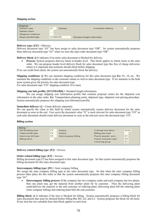 78
Shipping section
Delivery type: [LF] = Delivery
Delivery document type “LF” has been assign to sales document type “OR”. So system automatically proposes
these delivery document type “LF” when we raise the sales order document type “OR”.
Delivery block: [] It indicates if an entire sales document is blocked for delivery.
 Process: System proposes delivery block at header level. This block applies to whole items in the sales
order. We can propose header level delivery block for sales document type like free of charge deliveries
where it is important that someone should check before shipping.
If we use credit limit check, the system can automatically block the delivery.
Shipping conditions: [] We can maintain shipping conditions for this sales document type Ex: 01, 10, etc. We
maintain the shipping conditions in the customer master as well as sales document type. If we maintain in the both
areas system gives the priority for sales document type.
For sales document type “CS” shipping condition 10 is must.
Shipping cost info profile: [STANDARD] = Standard freight information.
We can assign shipping cost information profile that contains proposal values for the shipment cost
information in the sales order. Ex: Transportation planning point, shipment type, shipment cost pricing procedure.
System automatically proposes this shipping cost information profile.
Immediate delivery: [] = Create delivery separately.
We can specify the value in this field by which system automatically creates delivery document for the sales
document as soon as the end. User saves the document value “X” is most relevant for sales document type “CS” as
cash sales document should create delivery document as soon as the end user saves the document type “CS”.
Billing section
Delivery related billing type: [F2] = Invoice
Order related billing type: [F2] = Invoice
Billing document type F2 has been assigned to this sales document type. So that system automatically proposes the
billing document for this sales document type.
Intercompany billing type: [IV] = Inter company billing.
We assign the inter company billing type to the sales document type. So that when the inter company billing
process takes place for this order so that the system automatically proposes this inter company billing document
type “IV”.
 Intercompany billing process: If the company has two company codes and each company has two plants,
then one plant may get the material from another plant for its customer. Then the delivering plant
sends/delivers the material to the end customer of ordering plant, delivering plant bill the ordering plant
(inter company billing) and ordering plant bills the end customer.
Billing block: [] It indicates if the item is blocked for billing. System automatically proposes a billing block for
sales documents that must be checked before billing Ex: RE, G2, and L2. System proposes the block for all items.
If one item has two schedule lines then block applies to each item.
 
