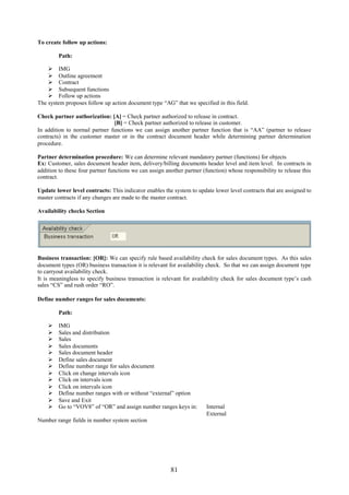 81
To create follow up actions:
Path:
 IMG
 Outline agreement
 Contract
 Subsequent functions
 Follow up actions
The system proposes follow up action document type “AG” that we specified in this field.
Check partner authorization: [A] = Check partner authorized to release in contract.
[B] = Check partner authorized to release in customer.
In addition to normal partner functions we can assign another partner function that is “AA” (partner to release
contracts) in the customer master or in the contract document header while determining partner determination
procedure.
Partner determination procedure: We can determine relevant mandatory partner (functions) for objects
Ex: Customer, sales document header item, delivery/billing documents header level and item level. In contracts in
addition to these four partner functions we can assign another partner (function) whose responsibility to release this
contract.
Update lower level contracts: This indicator enables the system to update lower level contracts that are assigned to
master contracts if any changes are made to the master contract.
Availability checks Section
Business transaction: [OR]: We can specify rule based availability check for sales document types. As this sales
document types (OR) business transaction it is relevant for availability check. So that we can assign document type
to carryout availability check.
It is meaningless to specify business transaction is relevant for availability check for sales document type’s cash
sales “CS” and rush order “RO”.
Define number ranges for sales documents:
Path:
 IMG
 Sales and distribution
 Sales
 Sales documents
 Sales document header
 Define sales document
 Define number range for sales document
 Click on change intervals icon
 Click on intervals icon
 Click on intervals icon
 Define number ranges with or without “external” option
 Save and Exit
 Go to “VOV8” of “OR” and assign number ranges keys in: Internal
External
Number range fields in number system section
 
