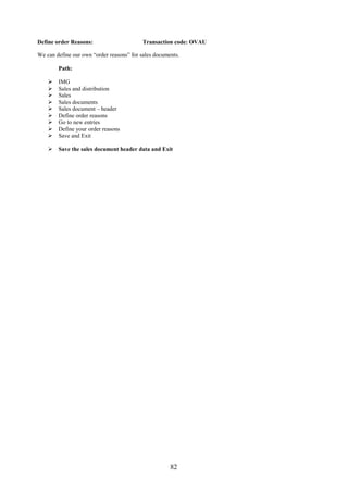 82
Define order Reasons: Transaction code: OVAU
We can define our own “order reasons” for sales documents.
Path:
 IMG
 Sales and distribution
 Sales
 Sales documents
 Sales document – header
 Define order reasons
 Go to new entries
 Define your order reasons
 Save and Exit
 Save the sales document header data and Exit
 