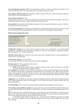 86
Text determination procedure: [01]: Text determination procedure 01 has been defined and assigned to item
category of this type (TAN). So system follows this text procedure to determine output.
Item category statistics group: [1]: It specifies a statistics group for this item category and helps to determine
which data the system should update in LIS.
Screen sequence group: [N] = Item
It controls which screens we see during the particular transaction and in which sequence they appear. Ex: We can
differentiate sequence of screens in inquires and quotations with sales order.
Status profile: [] status profile can be defined and assigned to the item category that defines use status by which we
can restrict the user to access the item.
Create PO automatically: This indicator used in third party and individual purchase order items where the system
has to generate purchase orders automatically when R/3 is connected to ALE (application link enabling).
Bill of material configuration section
Configuration strategy: [] It controls checks and processes that are run automatically or are allowed during
configuration. System takes this value while we configure of material of item category of configuration material.
Ex: Item category TAC = Variant configuration.
Material variant action: [] It controls how the system reacts when it determines that an existing configuration is
already used as a stock able type.
ATP Material variant: [] = No ATP check
We can specify ATP check for material variants in the variant configuration.
Structure scope: [] = Do not explode material structure.
This field will be used for BOM items.
 BOM: When specific material consists of number of items and those items can be sold as a individual
items, then that particular item is called as a BOM.
Ex: [Computer]: As computer consist of header item (monitor) as well as sub items (keyboard, mouse, hard disk,
etc). Business treats this item as a single item and sells the item to the customer as one. When we raise the sales
order we have to specify only header item that is monitor. Then system automatically explodes remaining items as
a BOM. The BOM can be single level or multi level. The value of this field determines whether the item is a BOM
item. If it is so, how it should be exploded.
Application: [] As the BOM can take place in production planning, materials management, sales and marketing
areas. System should know where it is to be applied. As it is a sales area we have to specify as SD01 that is for
sales and distribution.
Variant matching: This will activate variant determinations during variant configuration of the material.
Create delivery group: [Delivery group]: In the sales order if there are items with different schedule lines then we
can create delivery group for all items into a single delivery with latest schedule line confirmed quantity of line
item.
Ex: If we have three items with delivery dates that is today, tomorrow and day after tomorrow. Then we have to
specify in the sales order in overview screen shipping tab specify the delivery group number in delivery group field.
Then system confirms latest delivery date for all items in the sales order.
As the BOM contains number of items, the sub – items may not be confirmed by the system on a single
day. Then system reschedules all items confirmed quantity dates with same or latest schedule line and creates
delivery group.
 