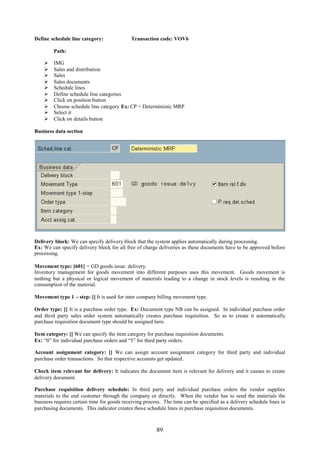 89
Define schedule line category: Transaction code: VOV6
Path:
 IMG
 Sales and distribution
 Sales
 Sales documents
 Schedule lines
 Define schedule line categories
 Click on position button
 Choose schedule line category Ex: CP = Deterministic MRP
 Select it
 Click on details button
Business data section
Delivery block: We can specify delivery block that the system applies automatically during processing.
Ex: We can specify delivery block for all free of charge deliveries as these documents have to be approved before
processing.
Movement type: [601] = GD goods issue: delivery.
Inventory management for goods movement into different purposes uses this movement. Goods movement is
nothing but a physical or logical movement of materials leading to a change in stock levels is resulting in the
consumption of the material.
Movement type 1 – step: [] It is used for inter company billing movement type.
Order type: [] It is a purchase order type. Ex: Document type NB can be assigned. In individual purchase order
and third party sales order system automatically creates purchase requisition. So as to create it automatically
purchase requisition document type should be assigned here.
Item category: [] We can specify the item category for purchase requisition documents.
Ex: “0” for individual purchase orders and “5” for third party orders.
Account assignment category: [] We can assign account assignment category for third party and individual
purchase order transactions. So that respective accounts get updated.
Check item relevant for delivery: It indicates the document item is relevant for delivery and it causes to create
delivery document.
Purchase requisition delivery schedule: In third party and individual purchase orders the vendor supplies
materials to the end customer through the company or directly. When the vendor has to send the materials the
business requires certain time for goods receiving process. The time can be specified as a delivery schedule lines in
purchasing documents. This indicator creates those schedule lines in purchase requisition documents.
 