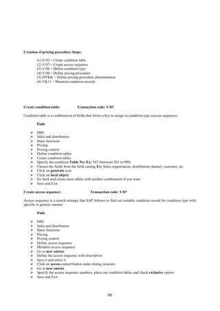 98
Creation of pricing procedure Steps:
(1) V/03 = Create condition table
(2) V/07 = Create access sequence
(3) V/06 = Define condition type
(4) V/08 = Define pricing procedure
(5) OVKK = Define pricing procedure determination
(6) VK11 = Maintain condition records
Create condition table: Transaction code: V/03
Condition table is a combination of fields that forms a key to assign to condition type (access sequence)
Path:
 IMG
 Sales and distribution
 Basic functions
 Pricing
 Pricing control
 Define condition tables
 Create condition tables
 Specify the condition Table No: Ex: 567 (between 501 to 999)
 Choose the fields from the field catalog Ex: Sales organization, distribution channel, customer, etc
 Click on generate icon
 Click on local object
 Go back and create more tables with another combination if you want
 Save and Exit
Create access sequence: Transaction code: V/07
Access sequence is a search strategy that SAP follows to find out suitable condition record for condition type with
specific to generic manner.
Path:
 IMG
 Sales and distribution
 Basic functions
 Pricing
 Pricing control
 Define access sequence
 Maintain access sequence
 Go to new entries
 Define the access sequence with description
 Save it and select it
 Click on access control button under dialog structure
 Go to new entries
 Specify the access sequence numbers, place our condition tables and check exclusive option
 Save and Exit.
 