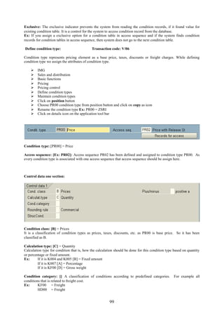 99
Exclusive: The exclusive indicator prevents the system from reading the condition records, if it found value for
existing condition table. It is a control for the system to access condition record from the database.
Ex: If you assign a exclusive option for a condition table in access sequence and if the system finds condition
records for condition tables in access sequence, then system does not go to the next condition table.
Define condition type: Transaction code: V/06
Condition type represents pricing element as a base price, taxes, discounts or freight charges. While defining
condition type we assign the attributes of condition type.
 IMG
 Sales and distribution
 Basic functions
 Pricing
 Pricing control
 Define condition types
 Maintain condition types
 Click on position button
 Choose PR00 condition type from position button and click on copy as icon
 Rename the condition type Ex: PR00 = ZSRI
 Click on details icon on the application tool bar
Condition type: [PR00] = Price
Access sequence: [Ex: PR02]: Access sequence PR02 has been defined and assigned to condition type PR00. As
every condition type is associated with one access sequence that access sequence should be assign here.
Control data one section:
Condition class: [B] = Prices
It is a classification of condition types as prices, taxes, discounts, etc. as PR00 is base price. So it has been
classified as B.
Calculation type: [C] = Quantity
Calculation type for condition that is, how the calculation should be done for this condition type based on quantity
or percentage or fixed amount.
Ex: If it is K004 and K005 [B] = Fixed amount
If it is K007 [A] = Percentage
If it is KF00 [D] = Gross weight
Condition category: [] A classification of conditions according to predefined categories. For example all
conditions that is related to freight cost.
Ex: KF00 = Freight
HD00 = Freight
 