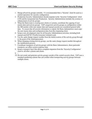 ABC Corp

Client and System Security Strategy

1. Design all activity groups centrally. It is recommended that a ‘Security’ client be used as a
central repository for security configuration.
2. Production Security Administration should originate in the ‘Security Configuration’ client
(150) and be transported into Production. Security Administration includes the creation or
enhancement of activity groups.
3. When the Basis team is creating new clients or systems, coordinate the copying of user
master data and activity groups. SAP categorizes activity groups as configuration within
the HR module while user master data and manual security are considered general table
data. To ensure that all security information is copied, the Basis Administrator must copy
the user master data and configuration data from the originating client.
4. Setup a new development class for all Security Administration activities, including both
manual and SAP R/3 Profile Generator initiated work.
5. Use the same change request number from the initial creation of the activity group through
to the point of the initial generation.
6. When changing existing activity groups, use the same change request number throughout
the modification process.
7. Coordinate transports of activity groups with the Basis Administrators, these particular
transports can affect system response time.
8. Setup a transport layer that allows complete migration from the ‘Security Configuration’
client to all other systems and clients.
9. 10. Do not create and generate activity groups outside of the central security client. SAP uses a
standard numbering scheme that can conflict when transporting activity groups between
multiple clients.

Page 10

of 59

 