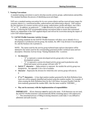 ABC Corp

Naming Conventions

7. Naming Conventions
A standard naming convention is used to develop security activity groups, authorizations and profiles.
This standard facilitates the process of identifying access privileges.
SAP uses a standard naming convention for its own system objects and has reserved name ranges for
customer objects (i.e. customized profiles, authorizations and authorization objects). SAP requires
the first character of a custom security activity group, authorization, profile and object, start with a
“Y” or “Z”. In addition, an underscore “_” is not allowed to be used in the second character
position. Following the SAP recommended naming conventions helps to ensure that customized
objects are independent of the SAP supplied objects and will not be overwritten during the import of
a new SAP releases/upgrades.
7.1 SAP R/3 Profile Generator Activity Groups
The naming standards for the SAP R/3 Profile Generator will allow you to identify if it is a
development or production activity group, the module, the ABC Corp division it was designed
for, and the business role it pertains to.
NOTE: The names used for the activity group technical name and text description will be
identical to the names used for the corresponding generated profile’s technical name and text
description. Detemine Activity Group Naming Standards (Site Location)
•

•
•

1st character –
- “Z” to represent a custom developed activity group only to be used in
development systems.
- “Y” to represent a custom developed activity group used in production only.
Detail and master activity groups will start with “Y”.
2nd & 3rd character – Alpha numeric to represent the module the activity group was
designed for. See appendix A for a list of modules
character – Represents the division for which this role/ activity group will exist in.
•

•

4th to 7th characters - A four digit random number generated by the Role Definition form.
Each role will be uniquely identified and tracked using this random number. For example, if
when creating the Role Definition form for the Cell Culture Accounts Payable Clerk the
form randomly generated the number 0001, then the name would be “ZOC0001__.

•

May not be necessary with the implementation of responsibilities

IMPORTANT: All ten characters must be used in the name. If all characters are not used,
the SAP R/3 Profile Generator will automatically fill the remaining spaces with underscores
“_”. This automated process of filling in missing characters could make it very difficult to
administer and audit security.

Page 12

of 59

 