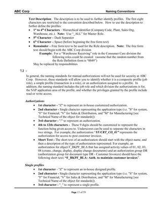 ABC Corp

Naming Conventions

Text Description: The description is to be used to further identify profiles. The first eight
characters are restricted to the convention described below. How to use the description to
further define the profiles:
• 1st to 4th Characters – Hierarchical identifier (Company Code, Plant, Sales Org,
Warehouse, etc.). Note: Use “_ALL” for Master Role.
• 5th Character – Dash Separator
• 6th Character – Space (before beginning the free form text)
• Remainder – Free form text to be used for the Role description. Note: The free form
text should begin with the ABC Corp division
Example: For a “Warehouse Receiving” role in the Consumer Care division the
following roles could be created: (assume that the random number from
the Role Definition form is “0049”)
May be replaced by responsibilities
7.2 In general, the naming standards for manual authorizations will not be used for security at ABC
Corp. However, these standards will allow you to identify whether it is a composite profile (job
role), a simple profile (transaction in a role), or an authorization assigned to a profile. In
addition, the naming standard includes the job role and which division the authorizations is for,
the SAP application area of the profile, and whether the privileges granted by the profile include
read or write access.
Authorizations
• 1st character - "Z" to represent an in-house customized authorization.
• 2nd character - Single character representing the application type (i.e. "S" for system,
"F" for Financial, "V" for Sales & Distribution, and "M" for Manufacturing [see
Technical Name of the object for standards]).
• 3rd character - "/" to represent an authorization.
• 4th to 12th characters - These 9 digits should be customized to represent the
function being given access to. Underscores can be used to separate the characters in
two strings. For example, the authorization “YF/CRT_CO_01” represents the
authorization for access to post customer invoices.
• Short Text - The short text of an authorization should start with the object name, and
then a description of the type of authorization represented. For example, an
authorization for object F_BKPF_BLA that has assigned activity values of 01, 02, 03,
08 (create, change, display, display change documents) and an authorization group DR
(authorization group for document type DR - Customer Invoices) should have the
following short text: “F_BKPF_BLA: Auth. to maintain customer invoices”.
Single profiles
• 1st character - “Z” to represent an in-house designed profile.
• 2nd character - Single character representing the application type (i.e. "S" for system,
"F" for Financial, "V" for Sales & Distribution, and "M" for Manufacturing [see
Technical Name of the object for standards]).
• 3rd character - "_" to represent a single profile.
Page 13

of 59

 