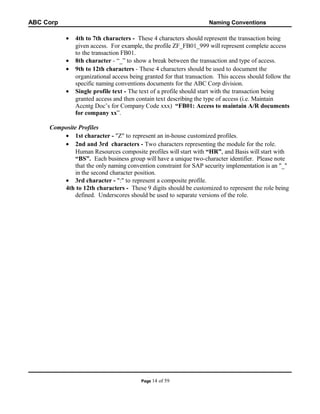 ABC Corp

Naming Conventions

•
•
•
•

4th to 7th characters - These 4 characters should represent the transaction being
given access. For example, the profile ZF_FB01_999 will represent complete access
to the transaction FB01.
8th character - “_” to show a break between the transaction and type of access.
9th to 12th characters - These 4 characters should be used to document the
organizational access being granted for that transaction. This access should follow the
specific naming conventions documents for the ABC Corp division.
Single profile text - The text of a profile should start with the transaction being
granted access and then contain text describing the type of access (i.e. Maintain
Accntg Doc’s for Company Code xxx) “FB01: Access to maintain A/R documents
for company xx”.

Composite Profiles
• 1st character - "Z" to represent an in-house customized profiles.
• 2nd and 3rd characters - Two characters representing the module for the role.
Human Resources composite profiles will start with “HR”, and Basis will start with
“BS”. Each business group will have a unique two-character identifier. Please note
that the only naming convention constraint for SAP security implementation is an "_"
in the second character position.
• 3rd character - ":" to represent a composite profile.
4th to 12th characters - These 9 digits should be customized to represent the role being
defined. Underscores should be used to separate versions of the role.

Page 14

of 59

 