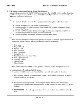 ABC Corp

Access/Administrative Procedures

9. SAP Access Authorization/Process (Under Development)
A generic drop down form in the SEA DB has been setup. The SEA DB will be used as the central
point for sending/processing ‘SAP Access . All SEA Security Administrators have access to the SEA
DB should follow these procedures.
9.1
If e-mails are directly sent to the PSI Security Administrators, please follow these steps:
1. Process the approved access request form as intended.
2. After completing the request, forward the original e-mail including the attached request
form to SAP Access.
3. Go into SAP Access, open the e-mail message, enter the date completed, completed by
information and a brief description of actions completed.
4. File the completed and updated message in the appropriate folder.
9.2
After receiving the approved request form, process the request as intended. Upon completion of
the request, send an e-mail to SAP Access with the following information:












User name
Project/Thread
Process Team
Date Received
Date Completed
Completed By
Brief Description of Actions Taken
User Type Requested
Approver’s Name
System Name
Client Number

After sending the e-mail to SAP Access, open the e-mail and file it in the appropriate folder.
9.3 Administrative Procedures for SAP Access
1. Add the SEA DBo your Lotus Notes Desktop – you will only need to do this once.
2. Each morning, open the SEA DBand leave it open. This will allow everyone to be notified
when new requests are received.
3. For requests that you process (i.e. those for your Project/Thread), once the request is
processed move the request to the respective FOLDER. Folders are listed in the SAP Access
desktop.
4. IMPORTANT – The only requests that should be processed are those still listed in the ‘In
Box’.

Page 16

of 59

 