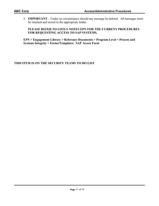 ABC Corp

Access/Administrative Procedures

5. IMPORTANT – Under no circumstance should any message be deleted. All messages must
be retained and stored in the appropriate folder.
PLEASE REFER TO LOTUS NOTES EPN FOR THE CURRENT PROCEDURES
FOR REQUESTING ACCESS TO SAP SYSTEMS.
EPN > Engagement Library > Reference Documents > Program Level > Process and
Systems Integrity > Forms/Templates: SAP Access Form

THIS ITEM IS ON THE SECURITY TEAMS TO DO LIST

Page 17

of 59

 