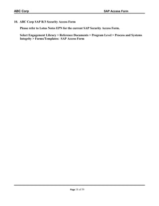 ABC Corp

SAP Access Form

10. ABC Corp SAP R/3 Security Access Form
Please refer to Lotus Notes EPN for the current SAP Security Access Form.
Select Engagement Library > Reference Documents > Program Level > Process and Systems
Integrity > Forms/Templates: SAP Access Form

Page 18

of 59

 