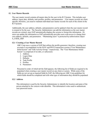 ABC Corp

User Master Standards

12. User Master Records
The user master record contains all master data for the user in the R/3 System. This includes user
address, logon data, defaults, task profiles, profiles, and parameters. User master records are client
specific; therefore, you need to maintain individual user master records for each of the clients in the
R/3 Systems.
Additionally, the user address, defaults, and parameters can be updated when the user master record
is created or by the user. The Security Administrator can add the information as the user master
records are created, since SAP automatically displays the screens to format this information. Or
users can update the information as SAP automatically provides users with access to change their
own address, defaults, and parameters. “Maintaining users” is protected by authorization object
S_USER_GRP.
12.1 Creating a User Master Record
ABC Corp uses a version of SAP that utilizes the profile generator; therefore, creating user
accounts is accomplished via the SU01 and PFCG transaction screens (“User Maintenance:
Initial Screen” and “Edit Activity Group,” respectively). The “User Maintenance Initial
Screen” is comprised of six tabs, or subscreens:
1. Address
2. Logon Data
3. Defaults
4. Task Profile
5. Profiles
6. Parameters
Presented in order of which tab the field appears, the following list of fields are required to be
populated when creating a user master record on any client or system. While some of the
fields are not set-up as required fields by SAP, the following are ABC Corp guidelines for
which fields should be completed and with what type of information they should be populated.
12.2 Address
This information is used by the Security Administrator to identify the location and name of the
person attached to the concern wide identifier. This information is also used to authenticate
user password resets.

Page 20

of 59

 