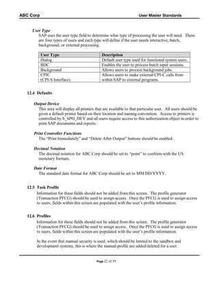 ABC Corp

User Master Standards

User Type
SAP uses the user type field to determine what type of processing the user will need. There
are four types of users and each type will define if the user needs interactive, batch,
background, or external processing.
User Type
Dialog
BDC
Background
CPIC
(CPI-S Interface)

Description
Default user type used for functional system users.
Enables the user to process batch input sessions.
Allows users to process background jobs.
Allows users to make external CPI-C calls from
within SAP to external programs.

12.4 Defaults
Output Device
This area will display all printers that are available to that particular user. All users should be
given a default printer based on their location and naming convention. Access to printers is
controlled by S_SPO_DEV and all users require access to this authorization object in order to
print SAP documents and reports.
Print Controller Functions
The “Print Immediately” and “Delete After Output” buttons should be enabled.
Decimal Notation
The decimal notation for ABC Corp should be set to “point” to conform with the US
monetary formats.
Date Format
The standard date format for ABC Corp should be set to MM/DD/YYYY.
12.5 Task Profile
Information for these fields should not be added from this screen. The profile generator
(Transaction PFCG) should be used to assign access. Once the PFCG is used to assign access
to users, fields within this screen are populated with the user’s profile information.
12.6 Profiles
Information for these fields should not be added from this screen. The profile generator
(Transaction PFCG) should be used to assign access. Once the PFCG is used to assign access
to users, fields within this screen are populated with the user’s profile information.
In the event that manual security is used, which should be limited to the sandbox and
development systems, this is where the manual profile are added/deleted for a user.

Page 22

of 59

 