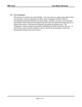 ABC Corp

User Master Standards

.
12.7 User Parameters
This tab does not contain any required fields. Users may choose to update these fields at their
own discretion. The user parameter tab allows users to manage certain key fields by
automatically defaulting information into those fields. Therefore, any time a user encounters
these fields in other transactions throughout the SAP client, the field will automatically have a
default value equal to what has been assigned in this parameter default screen. The
“parameters” column contains any parameter identifications (PIDs) selected for this user. (A
list of PIDs can be viewed by clicking on a box to the left of the parameters column and
subsequently clicking on the down arrow.)

Page 23

of 59

 