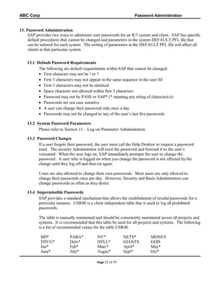 ABC Corp

Password Administration

13. Password Administration
SAP provides two ways to administer user passwords for an R/3 system and client. SAP has specific
default procedures that cannot be changed and parameters in the system DEFAULT.PFL file that
can be tailored for each system. The setting of parameters in the DEFAULT.PFL file will affect all
clients in that particular system.
13.1 Default Password Requirements
The following are default requirements within SAP that cannot be changed:
• First character may not be ! or ?
• First 3 characters may not appear in the same sequence in the user ID
• First 3 characters may not be identical
• Space character not allowed within first 3 characters
• Password may not be PASS or SAP* (* meaning any string of character(s))
• Passwords are not case sensitive
• A user can change their password only once a day
• Passwords may not be changed to any of the user’s last five passwords
13.2 System Password Parameters
Please refer to Section 11 – Log-on Parameter Administration.
13.3 Password Changes
If a user forgets their password, the user must call the Help Desktor to request a password
reset. The security Administrator will reset the password and forward it to the user’s
voicemail. When the user logs on, SAP immediately prompts the user to change the
password. A user who is logged on when you change the password is not affected by the
change until they log off and then on again.
Users are also allowed to change their own passwords. Most users are only allowed to
change their passwords once per day. However, Security and Basis Administrators can
change passwords as often as they desire.
13.4 Impermissible Passwords
SAP provides a standard mechanism that allows the establishment of invalid passwords for a
particular instance. USR40 is a client independent table that is used to log all prohibited
passwords.
The table is manually maintained and should be consistently maintained across all projects and
systems. It is recommended that this table be used for all projects and systems. The following
is a list of recommended values for the table USR40.
BD*
DTCG*
Jan*
June*

PARA*
Delo*
Feb*
July*

NY*
DTLL*
Marc*
Augus*
Page 24

of 59

NETS*
GIANTS
April*
Sept*

MONEY
GOD
May*
Oct*

 