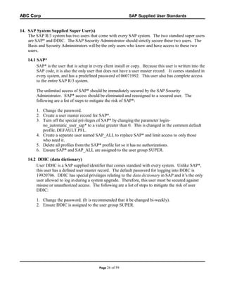 ABC Corp

SAP Supplied User Standards

14. SAP System Supplied Super User(s)
The SAP R/3 system has two users that come with every SAP system. The two standard super users
are SAP* and DDIC. The SAP Security Administrator should strictly secure these two users. The
Basis and Security Administrators will be the only users who know and have access to these two
users.
14.1 SAP*
SAP* is the user that is setup in every client install or copy. Because this user is written into the
SAP code, it is also the only user that does not have a user master record. It comes standard in
every system, and has a predefined password of 06071992. This user also has complete access
to the entire SAP R/3 system.
The unlimited access of SAP* should be immediately secured by the SAP Security
Administrator. SAP* access should be eliminated and reassigned to a secured user. The
following are a list of steps to mitigate the risk of SAP*:
1. Change the password.
2. Create a user master record for SAP*.
3. Turn off the special privileges of SAP* by changing the parameter loginno_automatic_user_sap* to a value greater than 0. This is changed in the common default
profile, DEFAULT.PFL.
4. Create a separate user named SAP_ALL to replace SAP* and limit access to only those
who need it.
5. Delete all profiles from the SAP* profile list so it has no authorizations.
6. Ensure SAP* and SAP_ALL are assigned to the user group SUPER.
14.2 DDIC (data dictionary)
User DDIC is a SAP supplied identifier that comes standard with every system. Unlike SAP*,
this user has a defined user master record. The default password for logging into DDIC is
19920706. DDIC has special privileges relating to the data dictionary in SAP and it’s the only
user allowed to log in during a system upgrade. Therefore, this user must be secured against
misuse or unauthorized access. The following are a list of steps to mitigate the risk of user
DDIC:
1. Change the password. (It is recommended that it be changed bi-weekly).
2. Ensure DDIC is assigned to the user group SUPER.

Page 26

of 59

 