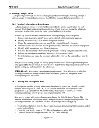 ABC Corp

Security Change Control

16. Security Change Control
As theproject goes through the process of designing and administering SAP security, changes to
activity groups, profiles and authorizations should follow a standard change control process.
16.1 Creating/Maintaining Activity Groups
All activity groups should be created and maintained in the central security client for each
project. Centralized processing and administration of activity groups ensure that all activity
groups are synchronized across the entire system landscape for a project.
Several key activities must be completed when creating/changing an activity group
• For new activity groups, identify an owner to establish authorization and approval.
• Identify the transaction(s) to be added, changed or removed.
• Create the master activity group and identify the potential hierarchy elements.
• When necessary, work with the activity group owner to determine the hierarchy segregation.
• Identify which users should have this activity group.
• Generate the master and detailed activity group in the security configuration master client.
• Release and transport the associated requests to all systems and clients.
• Go to the clients and create the necessary relationships between the users and new activity
group.
For production activity groups, the activity group must be tested in the integration test system
and approved by the role owner. Roles will not be migrated into the production system without
proper testing and authorization by the role owner.
IMPORTANT: When using a security configuration master client, all transports related to
activity groups should be applied to all clients within that system and transported to all
subsequent systems and clients.
16.2 Creating New Development Roles
Activity groups used for granting access to the Development system and clients is centrally
designed and configured in client 150. In the situation where new development activity
groups/roles (e.g. General User, ABAP Developer, etc.) need to be created, all security
configuration for new activity groups must originate in client 150.
New activity groups will be properly documented using the ‘Role Definition’ forms. The
Security Administrator receiving the inquiry will process new activity group configuration. The
following summarizes the steps to be followed for creating a new activity group:
1. Create a Role Definition form for the new activity group, documenting the transactions and/or
authorization objects.
2. Create the new activity group in DV2 Thread Development, client 150.
3. Transport the new activity group across the DV2 client landscape.
Page 29

of 59

 